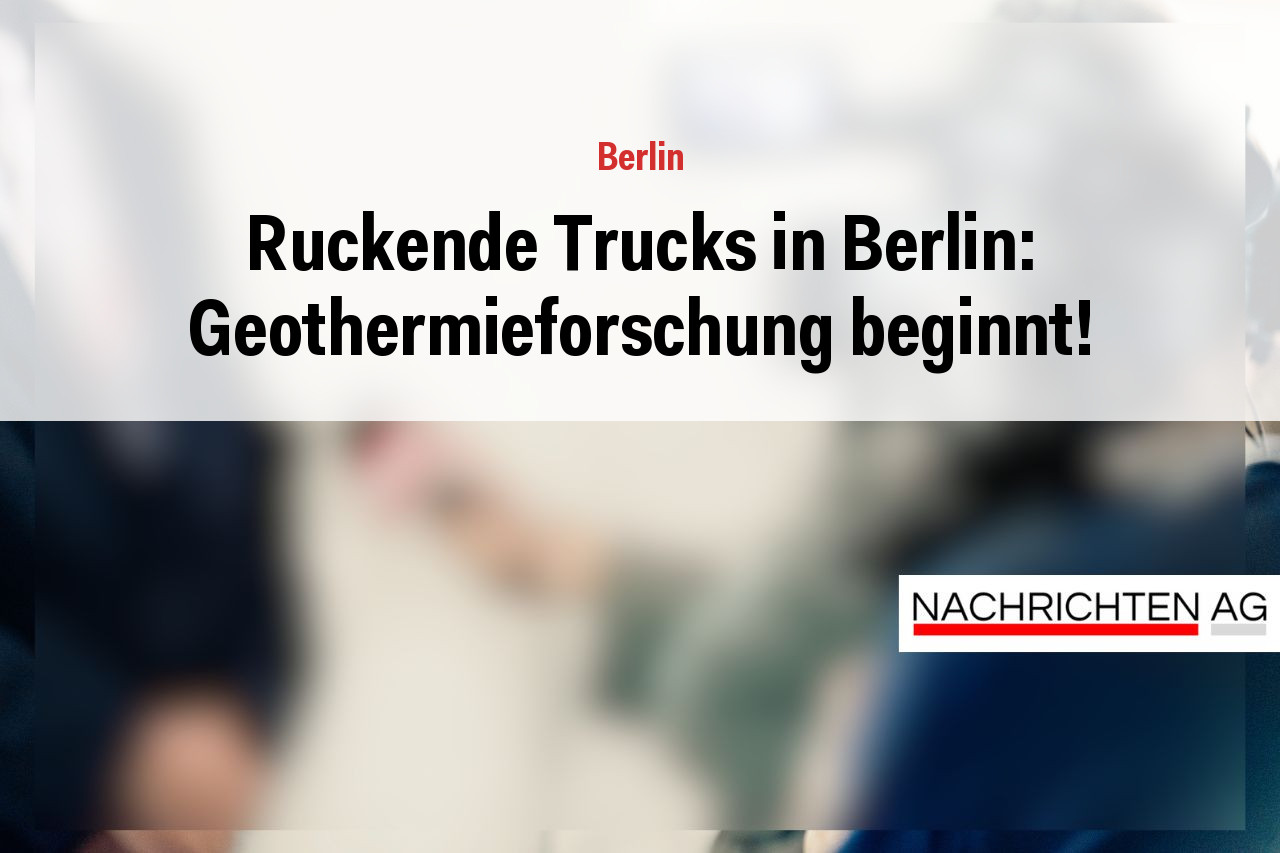 Ruckende Trucks in Berlin: Geothermieforschung beginnt!